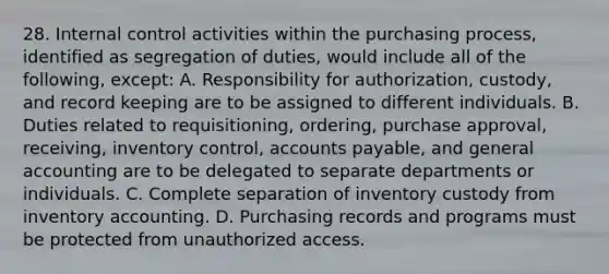 28. Internal control activities within the purchasing process, identified as segregation of duties, would include all of the following, except: A. Responsibility for authorization, custody, and record keeping are to be assigned to different individuals. B. Duties related to requisitioning, ordering, purchase approval, receiving, inventory control, accounts payable, and general accounting are to be delegated to separate departments or individuals. C. Complete separation of inventory custody from inventory accounting. D. Purchasing records and programs must be protected from unauthorized access.