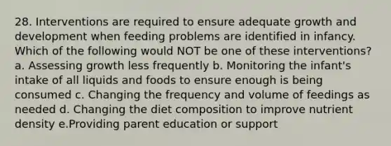 28. Interventions are required to ensure adequate growth and development when feeding problems are identified in infancy. Which of the following would NOT be one of these interventions? a. Assessing growth less frequently b. Monitoring the infant's intake of all liquids and foods to ensure enough is being consumed c. Changing the frequency and volume of feedings as needed d. Changing the diet composition to improve nutrient density e.Providing parent education or support