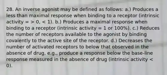 28. An inverse agonist may be defined as follows: a.) Produces a less than maximal response when binding to a receptor (intrinsic activity = > 0, < 1). b.) Produces a maximal response when binding to a receptor (intrinsic activity = 1 or 100%). c.) Reduces the number of receptors available to the agonist by binding covalently to the active site of the receptor. d.) Decreases the number of activated receptors to below that observed in the absence of drug, e.g., produce a response below the base-line response measured in the absence of drug (intrinsic activity < 0).