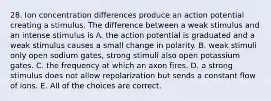 28. Ion concentration differences produce an action potential creating a stimulus. The difference between a weak stimulus and an intense stimulus is A. the action potential is graduated and a weak stimulus causes a small change in polarity. B. weak stimuli only open sodium gates, strong stimuli also open potassium gates. C. the frequency at which an axon fires. D. a strong stimulus does not allow repolarization but sends a constant flow of ions. E. All of the choices are correct.