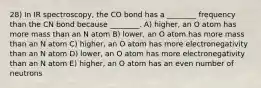 28) In IR spectroscopy, the CO bond has a ________ frequency than the CN bond because ________. A) higher, an O atom has more mass than an N atom B) lower, an O atom has more mass than an N atom C) higher, an O atom has more electronegativity than an N atom D) lower, an O atom has more electronegativity than an N atom E) higher, an O atom has an even number of neutrons