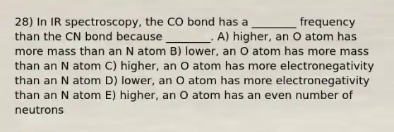 28) In IR spectroscopy, the CO bond has a ________ frequency than the CN bond because ________. A) higher, an O atom has more mass than an N atom B) lower, an O atom has more mass than an N atom C) higher, an O atom has more electronegativity than an N atom D) lower, an O atom has more electronegativity than an N atom E) higher, an O atom has an <a href='https://www.questionai.com/knowledge/ki4hctpp5V-even-number' class='anchor-knowledge'>even number</a> of neutrons