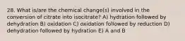 28. What is/are the chemical change(s) involved in the conversion of citrate into isocitrate? A) hydration followed by dehydration B) oxidation C) oxidation followed by reduction D) dehydration followed by hydration E) A and B