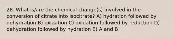 28. What is/are the chemical change(s) involved in the conversion of citrate into isocitrate? A) hydration followed by dehydration B) oxidation C) oxidation followed by reduction D) dehydration followed by hydration E) A and B