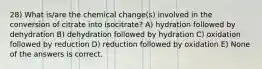 28) What is/are the chemical change(s) involved in the conversion of citrate into isocitrate? A) hydration followed by dehydration B) dehydration followed by hydration C) oxidation followed by reduction D) reduction followed by oxidation E) None of the answers is correct.