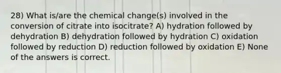 28) What is/are the chemical change(s) involved in the conversion of citrate into isocitrate? A) hydration followed by dehydration B) dehydration followed by hydration C) oxidation followed by reduction D) reduction followed by oxidation E) None of the answers is correct.