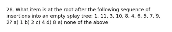 28. What item is at the root after the following sequence of insertions into an empty splay tree: 1, 11, 3, 10, 8, 4, 6, 5, 7, 9, 2? a) 1 b) 2 c) 4 d) 8 e) none of the above