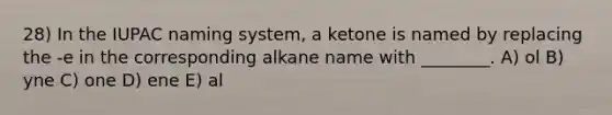 28) In the IUPAC naming system, a ketone is named by replacing the -e in the corresponding alkane name with ________. A) ol B) yne C) one D) ene E) al