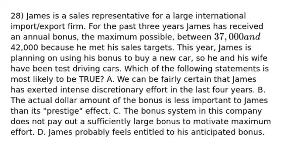 28) James is a sales representative for a large international import/export firm. For the past three years James has received an annual bonus, the maximum possible, between 37,000 and42,000 because he met his sales targets. This year, James is planning on using his bonus to buy a new car, so he and his wife have been test driving cars. Which of the following statements is most likely to be TRUE? A. We can be fairly certain that James has exerted intense discretionary effort in the last four years. B. The actual dollar amount of the bonus is less important to James than its "prestige" effect. C. The bonus system in this company does not pay out a sufficiently large bonus to motivate maximum effort. D. James probably feels entitled to his anticipated bonus.