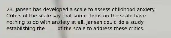 28. Jansen has developed a scale to assess childhood anxiety. Critics of the scale say that some items on the scale have nothing to do with anxiety at all. Jansen could do a study establishing the ____ of the scale to address these critics.