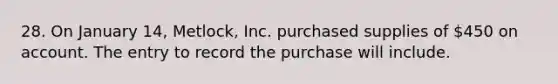 28. On January 14, Metlock, Inc. purchased supplies of 450 on account. The entry to record the purchase will include.