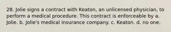 28. Jolie signs a contract with Keaton, an unlicensed physician, to perform a medical procedure. This contract is enforceable by a. Jolie. b. Jolie's medical insurance company. c. Keaton. d. no one.