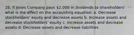 28. If Jones Company pays 2,000 in dividends to shareholders' what is the effect on the accounting equation: a. Decrease stockholders' equity and decrease assets b. Increase assets and decrease stockholders' equity c. Increase assets and decrease assets d. Decrease assets and decrease liabilities