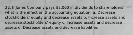 28. If Jones Company pays 2,000 in dividends to shareholders' what is the effect on <a href='https://www.questionai.com/knowledge/k7UJ6J5ODQ-the-accounting-equation' class='anchor-knowledge'>the accounting equation</a>: a. Decrease stockholders' equity and decrease assets b. Increase assets and decrease stockholders' equity c. Increase assets and decrease assets d. Decrease assets and decrease liabilities