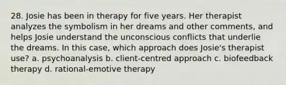 28. Josie has been in therapy for five years. Her therapist analyzes the symbolism in her dreams and other comments, and helps Josie understand the unconscious conflicts that underlie the dreams. In this case, which approach does Josie's therapist use? a. psychoanalysis b. client-centred approach c. biofeedback therapy d. rational-emotive therapy