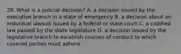 28. What is a judicial decision? A. a decision issued by the executive branch in a state of emergency B. a decision about an individual lawsuit issued by a federal or state court C. a codified law passed by the state legislature D. a decision issued by the legislative branch to establish courses of conduct to which covered parties must adhere