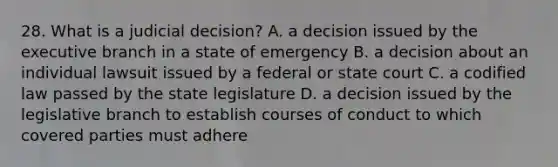 28. What is a judicial decision? A. a decision issued by the executive branch in a state of emergency B. a decision about an individual lawsuit issued by a federal or state court C. a codified law passed by the state legislature D. a decision issued by the legislative branch to establish courses of conduct to which covered parties must adhere