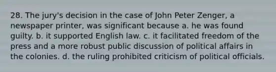 28. The jury's decision in the case of John Peter Zenger, a newspaper printer, was significant because a. he was found guilty. b. it supported English law. c. it facilitated freedom of the press and a more robust public discussion of political affairs in the colonies. d. the ruling prohibited criticism of political officials.