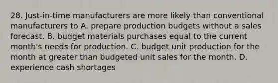 28. Just-in-time manufacturers are more likely than conventional manufacturers to A. prepare production budgets without a sales forecast. B. budget materials purchases equal to the current month's needs for production. C. budget unit production for the month at greater than budgeted unit sales for the month. D. experience cash shortages