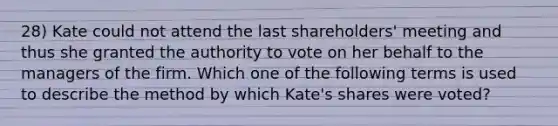 28) Kate could not attend the last shareholders' meeting and thus she granted the authority to vote on her behalf to the managers of the firm. Which one of the following terms is used to describe the method by which Kate's shares were voted?