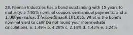 28. Keenan Industries has a bond outstanding with 15 years to maturity, a 7.95% nominal coupon, semiannual payments, and a 1,000 par value. The bond has a 6.10% nominal yield to maturity, but it can be called in 4 years at a price of1,055. What is the bond's nominal yield to call? Do not round your intermediate calculations. a. 1.49% b. 4.28% c. 2.14% d. 4.43% e. 3.24%