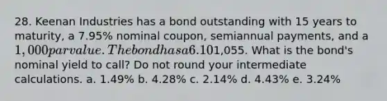 28. Keenan Industries has a bond outstanding with 15 years to maturity, a 7.95% nominal coupon, semiannual payments, and a 1,000 par value. The bond has a 6.10% nominal yield to maturity, but it can be called in 4 years at a price of1,055. What is the bond's nominal yield to call? Do not round your intermediate calculations. a. 1.49% b. 4.28% c. 2.14% d. 4.43% e. 3.24%