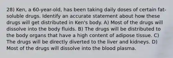 28) Ken, a 60-year-old, has been taking daily doses of certain fat-soluble drugs. Identify an accurate statement about how these drugs will get distributed in Ken's body. A) Most of the drugs will dissolve into the body fluids. B) The drugs will be distributed to the body organs that have a high content of adipose tissue. C) The drugs will be directly diverted to the liver and kidneys. D) Most of the drugs will dissolve into the blood plasma.