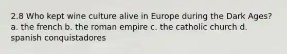 2.8 Who kept wine culture alive in Europe during the Dark Ages? a. the french b. the roman empire c. the catholic church d. spanish conquistadores