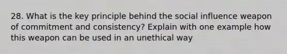 28. What is the key principle behind the social influence weapon of commitment and consistency? Explain with one example how this weapon can be used in an unethical way