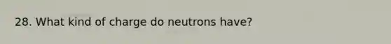 28. What kind of charge do neutrons have?