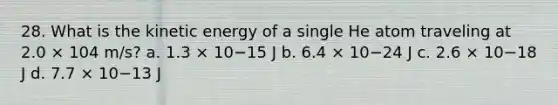 28. What is the kinetic energy of a single He atom traveling at 2.0 × 104 m/s? a. 1.3 × 10−15 J b. 6.4 × 10−24 J c. 2.6 × 10−18 J d. 7.7 × 10−13 J