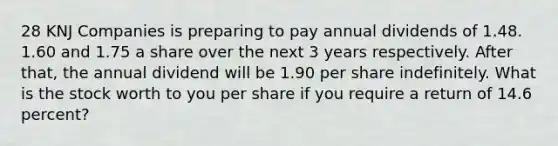 28 KNJ Companies is preparing to pay annual dividends of 1.48. 1.60 and 1.75 a share over the next 3 years respectively. After that, the annual dividend will be 1.90 per share indefinitely. What is the stock worth to you per share if you require a return of 14.6 percent?