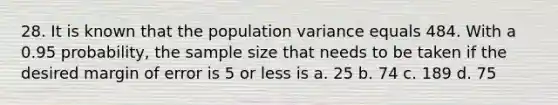 28. It is known that the population variance equals 484. With a 0.95 probability, the sample size that needs to be taken if the desired margin of error is 5 or less is a. 25 b. 74 c. 189 d. 75