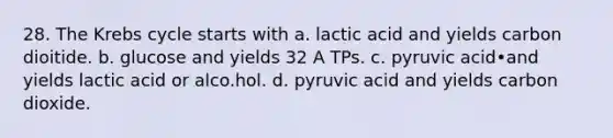 28. The <a href='https://www.questionai.com/knowledge/kqfW58SNl2-krebs-cycle' class='anchor-knowledge'>krebs cycle</a> starts with a. lactic acid and yields carbon dioitide. b. glucose and yields 32 A TPs. c. pyruvic acid•and yields lactic acid or alco.hol. d. pyruvic acid and yields carbon dioxide.