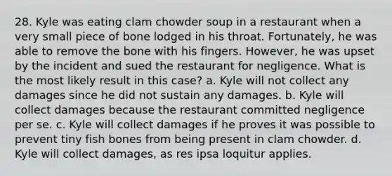 28. Kyle was eating clam chowder soup in a restaurant when a very small piece of bone lodged in his throat. Fortunately, he was able to remove the bone with his fingers. However, he was upset by the incident and sued the restaurant for negligence. What is the most likely result in this case? a. Kyle will not collect any damages since he did not sustain any damages. b. Kyle will collect damages because the restaurant committed negligence per se. c. Kyle will collect damages if he proves it was possible to prevent tiny fish bones from being present in clam chowder. d. Kyle will collect damages, as res ipsa loquitur applies.