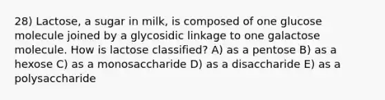 28) Lactose, a sugar in milk, is composed of one glucose molecule joined by a glycosidic linkage to one galactose molecule. How is lactose classified? A) as a pentose B) as a hexose C) as a monosaccharide D) as a disaccharide E) as a polysaccharide