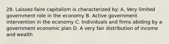 28. Laissez-faire capitalism is characterized by: A. Very limited government role in the economy B. Active government intervention in the economy C. Individuals and firms abiding by a government economic plan D. A very fair distribution of income and wealth