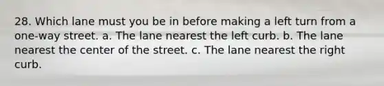 28. Which lane must you be in before making a left turn from a one-way street. a. The lane nearest the left curb. b. The lane nearest the center of the street. c. The lane nearest the right curb.