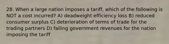 28. When a large nation imposes a tariff, which of the following is NOT a cost incurred? A) deadweight efficiency loss B) reduced consumer surplus C) deterioration of terms of trade for the trading partners D) falling government revenues for the nation imposing the tariff