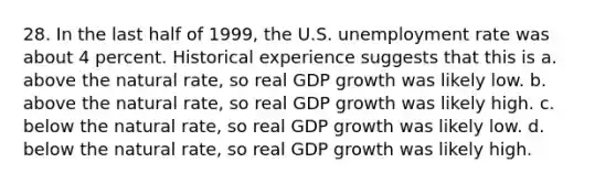 28. In the last half of 1999, the U.S. <a href='https://www.questionai.com/knowledge/kh7PJ5HsOk-unemployment-rate' class='anchor-knowledge'>unemployment rate</a> was about 4 percent. Historical experience suggests that this is a. above the natural rate, so real GDP growth was likely low. b. above the natural rate, so real GDP growth was likely high. c. below the natural rate, so real GDP growth was likely low. d. below the natural rate, so real GDP growth was likely high.