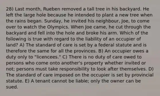 28) Last month, Rueben removed a tall tree in his backyard. He left the large hole because he intended to plant a new tree when the rains began. Sunday, he invited his neighbour, Joe, to come over to watch the Olympics. When Joe came, he cut through the backyard and fell into the hole and broke his arm. Which of the following is true with regard to the liability of an occupier of land? A) The standard of care is set by a federal statute and is therefore the same for all the provinces. B) An occupier owes a duty only to "licencees." C) There is no duty of care owed to persons who come onto another's property whether invited or not; persons must take responsibility to look after themselves. D) The standard of care imposed on the occupier is set by provincial statute. E) A tenant cannot be liable; only the owner can be sued.