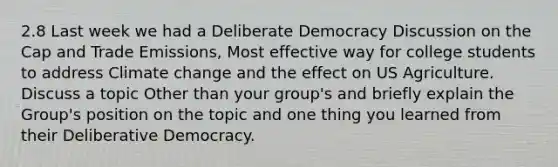 2.8 Last week we had a Deliberate Democracy Discussion on the Cap and Trade Emissions, Most effective way for college students to address Climate change and the effect on US Agriculture. Discuss a topic Other than your group's and briefly explain the Group's position on the topic and one thing you learned from their Deliberative Democracy.