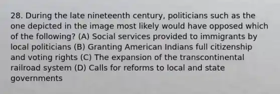 28. During the late nineteenth century, politicians such as the one depicted in the image most likely would have opposed which of the following? (A) Social services provided to immigrants by local politicians (B) Granting American Indians full citizenship and voting rights (C) The expansion of the transcontinental railroad system (D) Calls for reforms to local and state governments