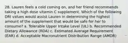 28. Lauren feels a cold coming on, and her friend recommends taking a high dose vitamin C supplement. Which of the following DRI values would assist Lauren in determining the highest amount of the supplement that would be safe for her to consume? a. Tolerable Upper Intake Level (UL) b. Recommended Dietary Allowance (RDA) c. Estimated Average Requirement (EAR) d. Acceptable Macronutrient Distribution Range (AMDR)