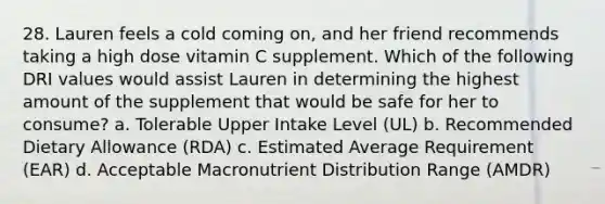 28. Lauren feels a cold coming on, and her friend recommends taking a high dose vitamin C supplement. Which of the following DRI values would assist Lauren in determining the highest amount of the supplement that would be safe for her to consume? a. Tolerable Upper Intake Level (UL) b. Recommended Dietary Allowance (RDA) c. Estimated Average Requirement (EAR) d. Acceptable Macronutrient Distribution Range (AMDR)