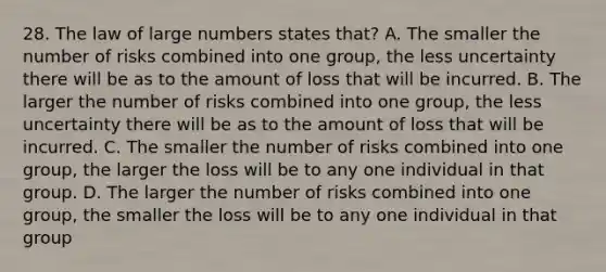 28. The law of large numbers states that? A. The smaller the number of risks combined into one group, the less uncertainty there will be as to the amount of loss that will be incurred. B. The larger the number of risks combined into one group, the less uncertainty there will be as to the amount of loss that will be incurred. C. The smaller the number of risks combined into one group, the larger the loss will be to any one individual in that group. D. The larger the number of risks combined into one group, the smaller the loss will be to any one individual in that group