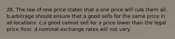 28. The law of one price states that a.one price will rule them all. b.arbitrage should ensure that a good sells for the same price in all locations. c.a good cannot sell for a price lower than the legal price floor. d.nominal exchange rates will not vary.