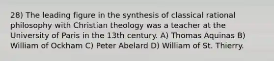 28) The leading figure in the synthesis of classical rational philosophy with Christian theology was a teacher at the University of Paris in the 13th century. A) Thomas Aquinas B) William of Ockham C) Peter Abelard D) William of St. Thierry.