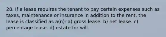 28. If a lease requires the tenant to pay certain expenses such as taxes, maintenance or insurance in addition to the rent, the lease is classified as a(n): a) gross lease. b) net lease. c) percentage lease. d) estate for will.