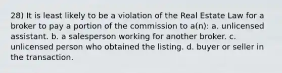 28) It is least likely to be a violation of the Real Estate Law for a broker to pay a portion of the commission to a(n): a. unlicensed assistant. b. a salesperson working for another broker. c. unlicensed person who obtained the listing. d. buyer or seller in the transaction.